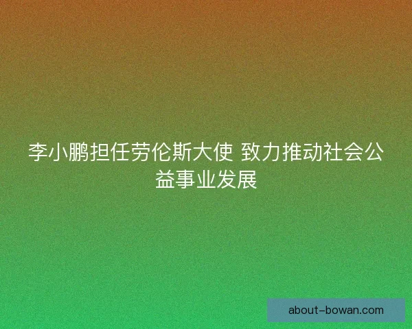 李小鹏担任劳伦斯大使 致力推动社会公益事业发展