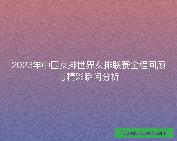 2023年中国女排世界女排联赛全程回顾与精彩瞬间分析