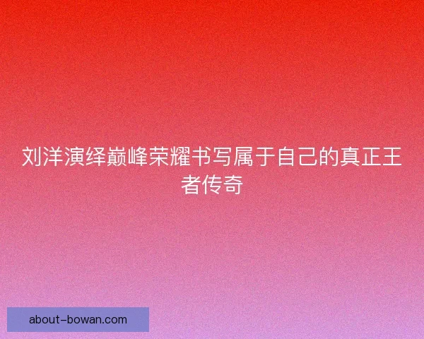 刘洋演绎巅峰荣耀书写属于自己的真正王者传奇