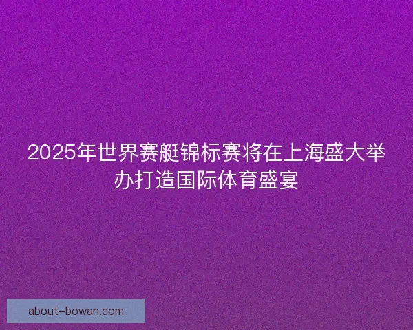 2025年世界赛艇锦标赛将在上海盛大举办打造国际体育盛宴