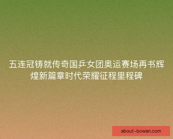 五连冠铸就传奇国乒女团奥运赛场再书辉煌新篇章时代荣耀征程里程碑